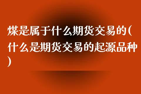 煤是属于什么期货交易的(什么是期货交易的起源品种)_原油期货_第1张_珍投期货网 煤是属于什么期货交易的(什么是期货交易的起源品种)_https://www.zztgc.com_原油期货_第1张
