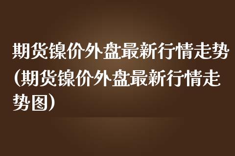 期货镍价外盘最新行情走势(期货镍价外盘最新行情走势图)_https://www.zztgc.com_期货直播_第1张