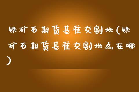 铁矿石期货基准交割地(铁矿石期货基准交割地点在哪)_https://www.zztgc.com_期货行情_第1张