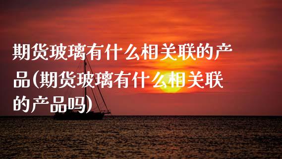 期货玻璃有什么相关联的产品(期货玻璃有什么相关联的产品吗)_https://www.zztgc.com_原油期货_第1张