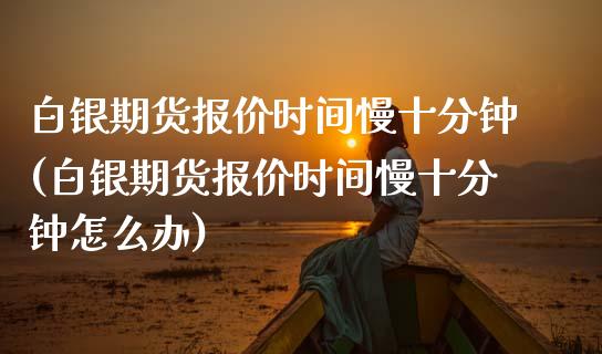 白银期货报价时间慢十分钟(白银期货报价时间慢十分钟怎么办)_https://www.zztgc.com_原油期货_第1张