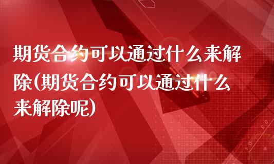 期货合约可以通过什么来解除(期货合约可以通过什么来解除呢)_https://www.zztgc.com_期货直播_第1张
