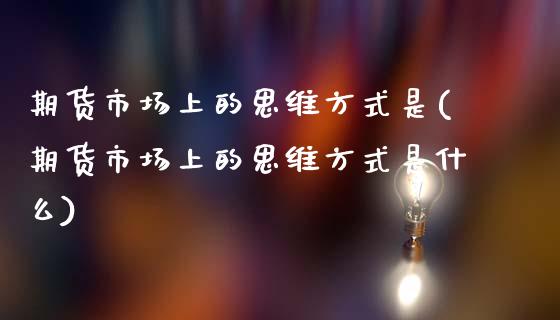 期货市场上的思维方式是(期货市场上的思维方式是什么)_https://www.zztgc.com_期货入门_第1张