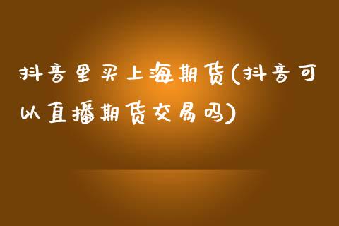 抖音里买上海期货(抖音可以直播期货交易吗)_https://www.zztgc.com_期货入门_第1张