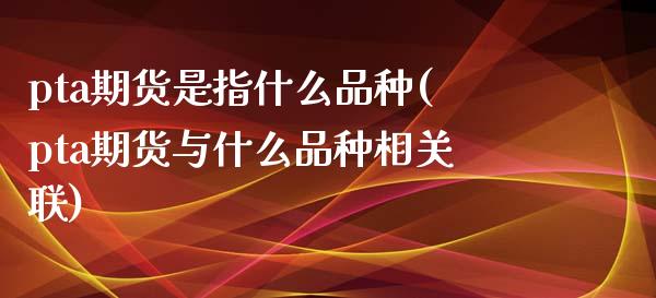 pta期货是指什么品种(pta期货与什么品种相关联)_https://www.zztgc.com_期货直播_第1张