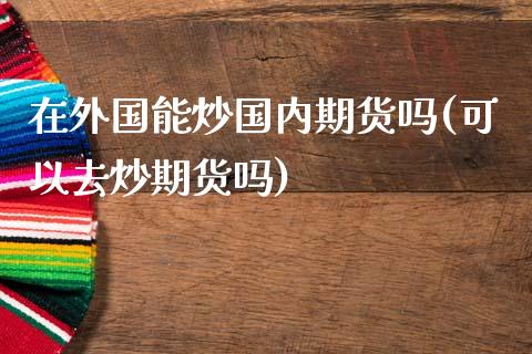 在外国能炒国内期货吗(可以去炒期货吗)_https://www.zztgc.com_原油期货_第1张