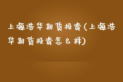 上海浩华期货投资(上海浩华期货投资怎么样)_https://www.zztgc.com_期货开户_第1张