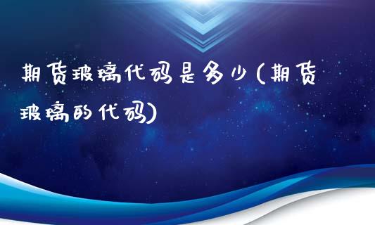 期货玻璃代码是多少(期货玻璃的代码)_https://www.zztgc.com_期货行情_第1张