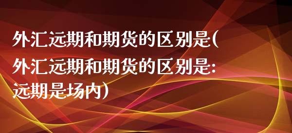 外汇远期和期货的区别是(外汇远期和期货的区别是:远期是场内)_https://www.zztgc.com_黄金期货_第1张