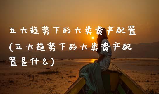 五大趋势下的大类资产配置(五大趋势下的大类资产配置是什么)_https://www.zztgc.com_黄金期货_第1张