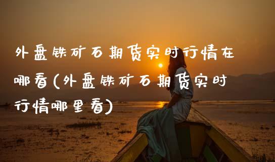 外盘铁矿石期货实时行情在哪看(外盘铁矿石期货实时行情哪里看)_https://www.zztgc.com_期货行情_第1张