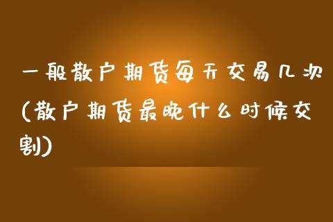 一般散户期货每天交易几次(散户期货最晚什么时候交割)_https://www.zztgc.com_期货直播_第1张