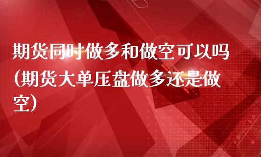 期货同时做多和做空可以吗(期货大单压盘做多还是做空)_https://www.zztgc.com_期货直播_第1张