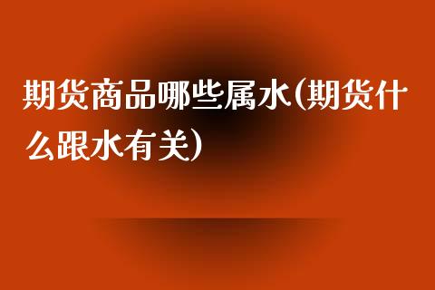 期货商品哪些属水(期货什么跟水有关)_https://www.zztgc.com_期货直播_第1张