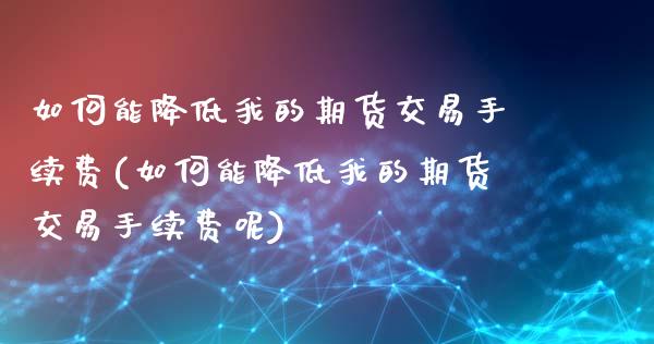 如何能降低我的期货交易手续费(如何能降低我的期货交易手续费呢)_https://www.zztgc.com_期货直播_第1张