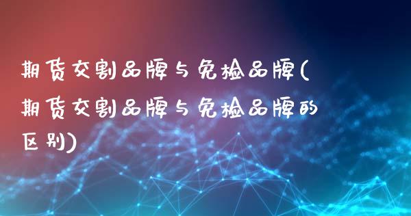 期货交割品牌与免检品牌(期货交割品牌与免检品牌的区别)_https://www.zztgc.com_期货直播_第1张