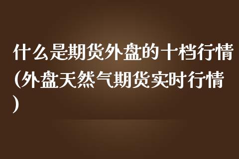 什么是期货外盘的十档行情(外盘天然气期货实时行情)_https://www.zztgc.com_期货入门_第1张