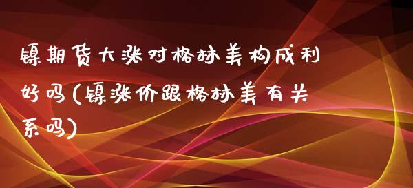 镍期货大涨对格林美构成利好吗(镍涨价跟格林美有关系吗)_期货直播_第1张_珍投期货网 镍期货大涨对格林美构成利好吗(镍涨价跟格林美有关系吗)_https://www.zztgc.com_期货直播_第1张