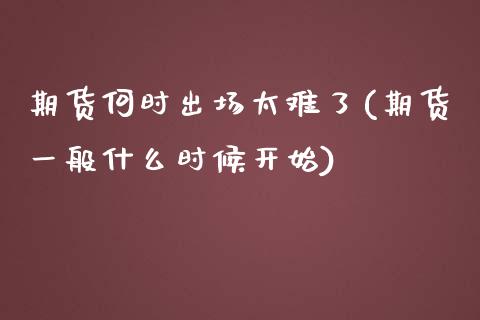 期货何时出场太难了(期货一般什么时候开始)_https://www.zztgc.com_原油期货_第1张
