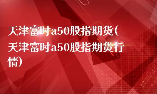 天津富时a50股指期货(天津富时a50股指期货行情)_https://www.zztgc.com_期货行情_第1张
