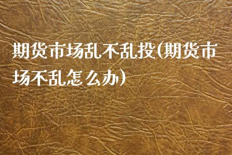 期货市场乱不乱投(期货市场不乱怎么办)_https://www.zztgc.com_期货直播_第1张