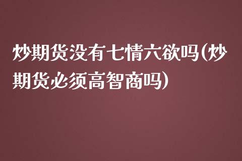 炒期货没有七情六欲吗(炒期货必须高智商吗)_https://www.zztgc.com_期货入门_第1张