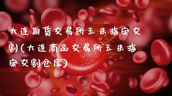 大连期货交易所玉米指定交割(大连商品交易所玉米指定交割仓库)_https://www.zztgc.com_黄金期货_第1张