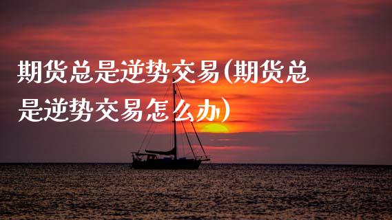 期货总是逆势交易(期货总是逆势交易怎么办)_https://www.zztgc.com_期货直播_第1张
