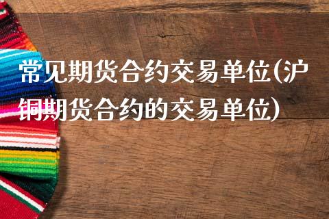 常见期货合约交易单位(沪铜期货合约的交易单位)_https://www.zztgc.com_期货直播_第1张
