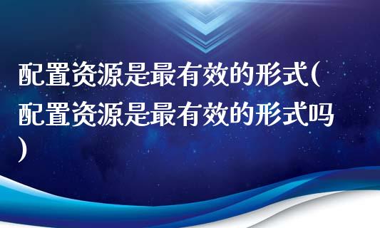 配置资源是最有效的形式(配置资源是最有效的形式吗)_https://www.zztgc.com_原油期货_第1张
