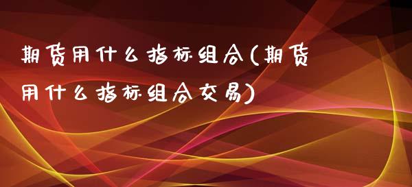 期货用什么指标组合(期货用什么指标组合交易)_https://www.zztgc.com_原油期货_第1张