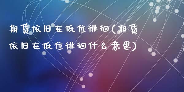 期货依旧在低位徘徊(期货依旧在低位徘徊什么意思)_https://www.zztgc.com_期货入门_第1张