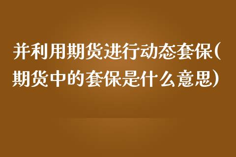 并利用期货进行动态套保(期货中的套保是什么意思)_https://www.zztgc.com_期货行情_第1张