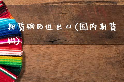 期货铜的进出口(国内期货铜)_https://www.zztgc.com_期货入门_第1张