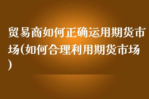 贸易商如何正确运用期货市场(如何合理利用期货市场)_https://www.zztgc.com_期货直播_第1张
