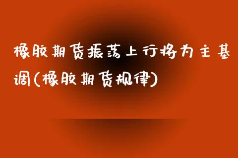 橡胶期货振荡上行将为主基调(橡胶期货规律)_https://www.zztgc.com_期货直播_第1张