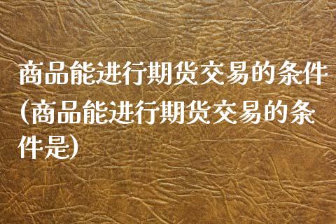商品能进行期货交易的条件(商品能进行期货交易的条件是)_https://www.zztgc.com_黄金期货_第1张