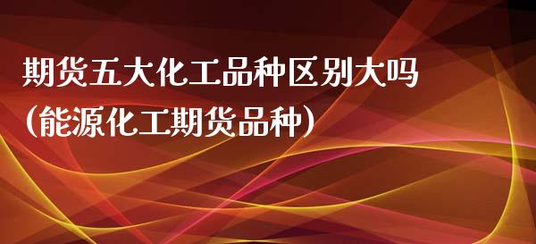 期货五大化工品种区别大吗(能源化工期货品种)_https://www.zztgc.com_期货行情_第1张