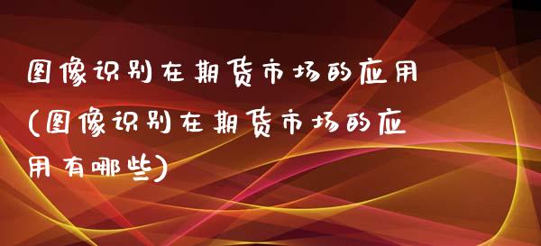 图像识别在期货市场的应用(图像识别在期货市场的应用有哪些)_https://www.zztgc.com_原油期货_第1张