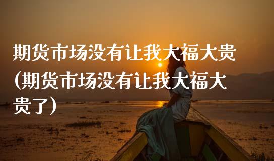 期货市场没有让我大福大贵(期货市场没有让我大福大贵了)_https://www.zztgc.com_期货直播_第1张