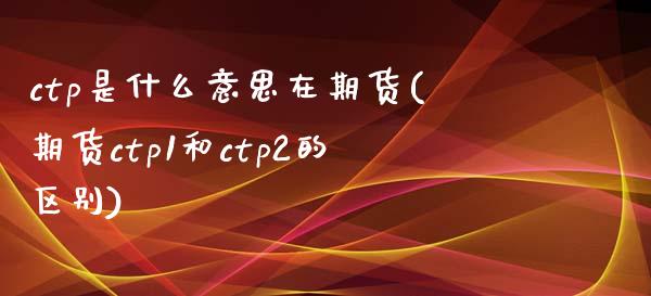 ctp是什么意思在期货(期货ctp1和ctp2的区别)_https://www.zztgc.com_原油期货_第1张