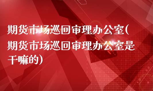 期货市场巡回审理办公室(期货市场巡回审理办公室是的)_https://www.zztgc.com_期货开户_第1张