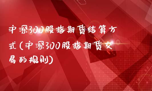 沪深300股指期货结算方式(沪深300股指期货交易的规则)_https://www.zztgc.com_原油期货_第1张