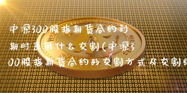 沪深300股指期货合约到期时采用什么交割(沪深300股指期货合约的交割方式及交割结算价)_https://www.zztgc.com_期货行情_第1张