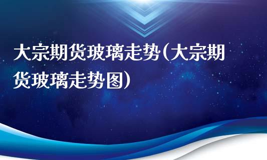 大宗期货玻璃走势(大宗期货玻璃走势图)_https://www.zztgc.com_期货入门_第1张