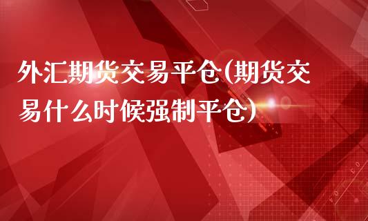 外汇期货交易平仓(期货交易什么时候强制平仓)_https://www.zztgc.com_期货直播_第1张