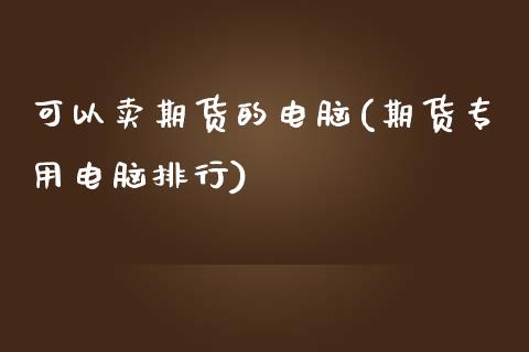 可以卖期货的电脑(期货专用电脑排行)_https://www.zztgc.com_期货行情_第1张