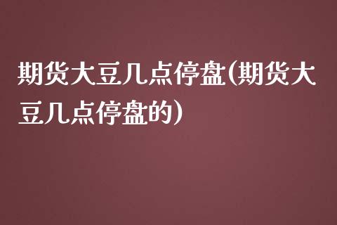 期货大豆几点停盘(期货大豆几点停盘的)_https://www.zztgc.com_原油期货_第1张