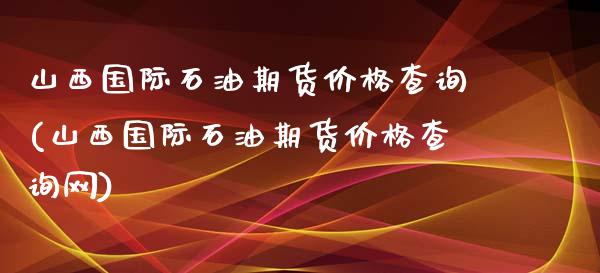 山西国际石油期货价格查询(山西国际石油期货价格查询网)_https://www.zztgc.com_期货开户_第1张