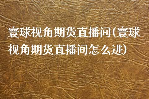 寰球视角期货直播间(寰球视角期货直播间怎么进)_https://www.zztgc.com_原油期货_第1张